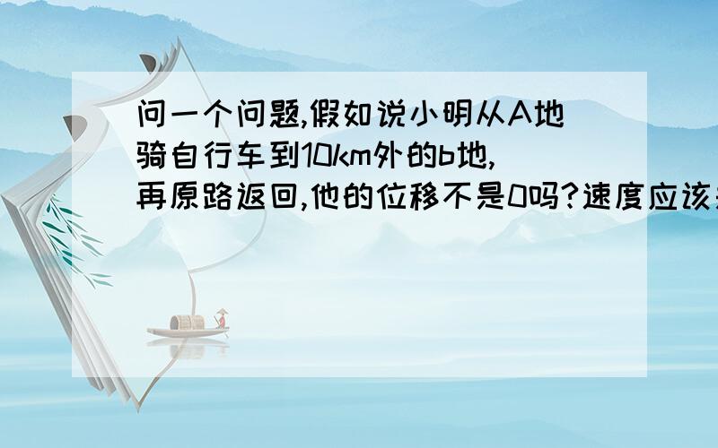 问一个问题,假如说小明从A地骑自行车到10km外的b地,再原路返回,他的位移不是0吗?速度应该是多少