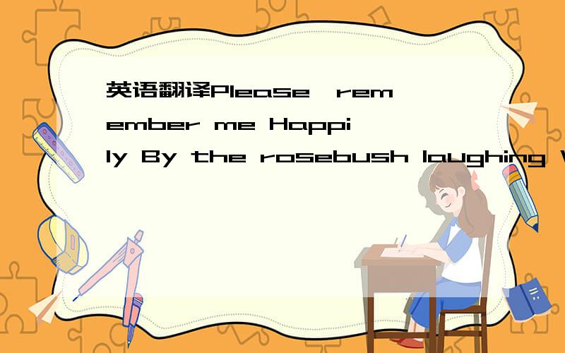 英语翻译Please,remember me Happily By the rosebush laughing With bruises on my chin The time when We counted every black car passing Your house beneath the hill And up until Someone caught us in the kitchen With maps,a mountain range,A piggy bank