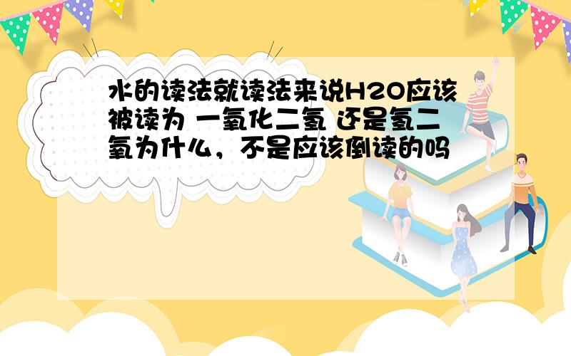 水的读法就读法来说H2O应该被读为 一氧化二氢 还是氢二氧为什么，不是应该倒读的吗