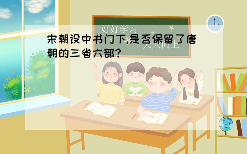 宋朝设中书门下,是否保留了唐朝的三省六部?