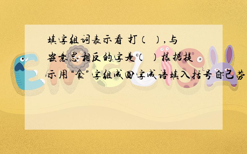 填字组词表示看 打（ ）,与嵌意思相反的字是（ ）根据提示用“食”字组成四字成语填入括号自己劳动,养活自己（ ) 吃饭肚子（好像有毛病）,不做事情（ ）这些也要回答上去,