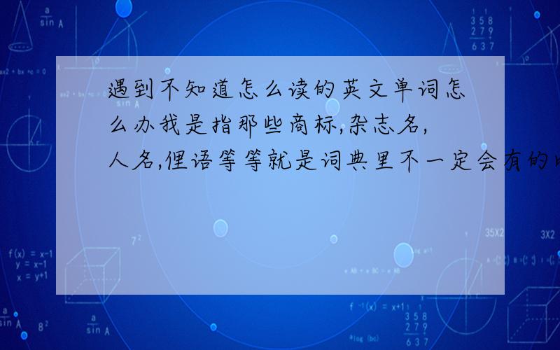 遇到不知道怎么读的英文单词怎么办我是指那些商标,杂志名,人名,俚语等等就是词典里不一定会有的比如那个韩国卡通人物pucca,我就一直不知道u在里面发哪个音还有一本杂志,domus,好像查不