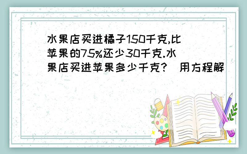 水果店买进橘子150千克,比苹果的75%还少30千克.水果店买进苹果多少千克?（用方程解）