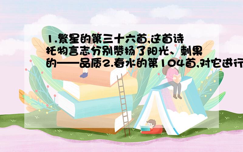 1.繁星的第三十六首,这首诗托物言志分别赞扬了阳光、刺果的——品质2.春水的第104首,对它进行简要赏析,此诗抒发了作者的——感情春水的第104首：抓住其中一个词,说出其含义或效果(局部