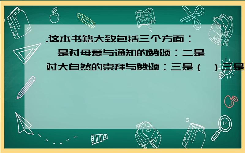 .这本书籍大致包括三个方面：一是对母爱与通知的赞颂；二是对大自然的崇拜与赞颂；三是（ ）三是什么?