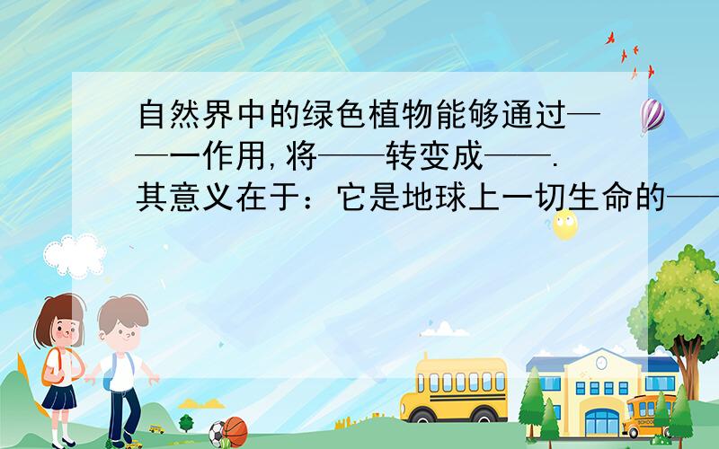 自然界中的绿色植物能够通过——一作用,将——转变成——.其意义在于：它是地球上一切生命的——的根本保障.