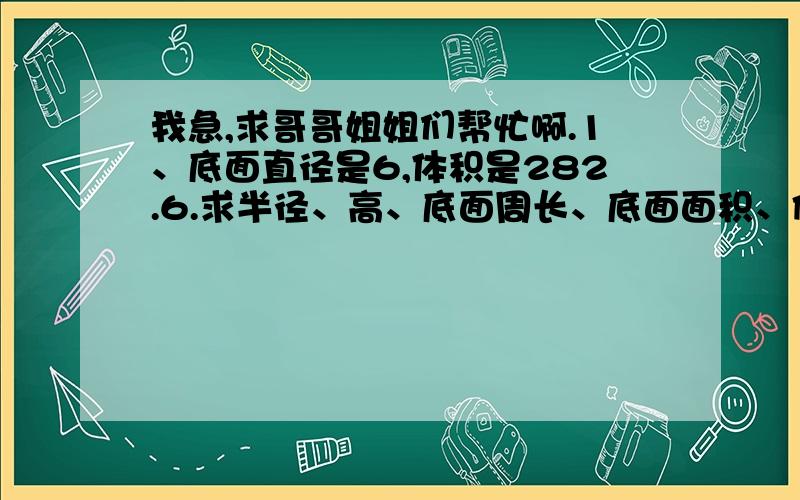 我急,求哥哥姐姐们帮忙啊.1、底面直径是6,体积是282.6.求半径、高、底面周长、底面面积、侧面积、表面积.是个圆柱.2、高是9,底面周长是18.84.求半径、直径、底面面积、侧面积、表面积、体