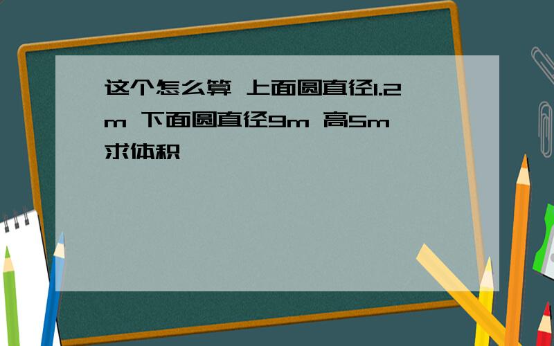 这个怎么算 上面圆直径1.2m 下面圆直径9m 高5m 求体积