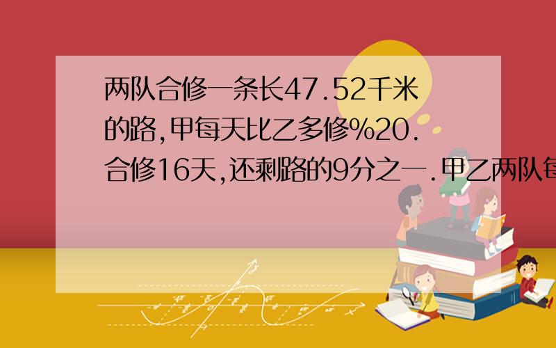 两队合修一条长47.52千米的路,甲每天比乙多修%20.合修16天,还剩路的9分之一.甲乙两队每天修了多少千米?是甲乙两队每天各修了多少千米.