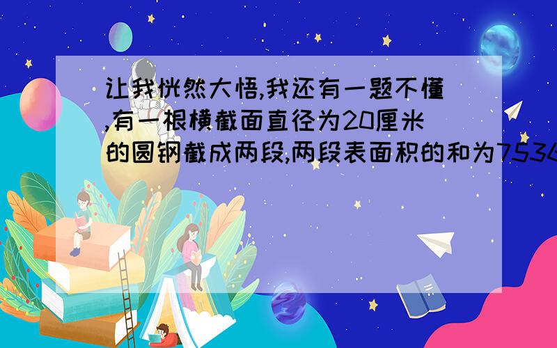 让我恍然大悟,我还有一题不懂,有一根横截面直径为20厘米的圆钢截成两段,两段表面积的和为7536平方厘米,原来那根圆钢的体积是多少?