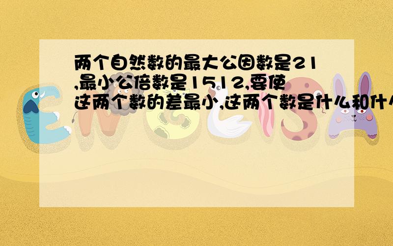 两个自然数的最大公因数是21,最小公倍数是1512,要使这两个数的差最小,这两个数是什么和什么?