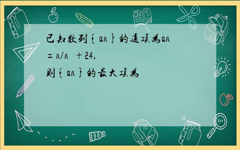 已知数列{an}的通项为an=n/n²+24,则{an}的最大项为