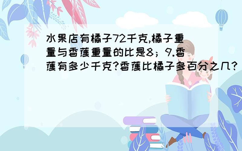 水果店有橘子72千克,橘子重量与香蕉重量的比是8；9.香蕉有多少千克?香蕉比橘子多百分之几?