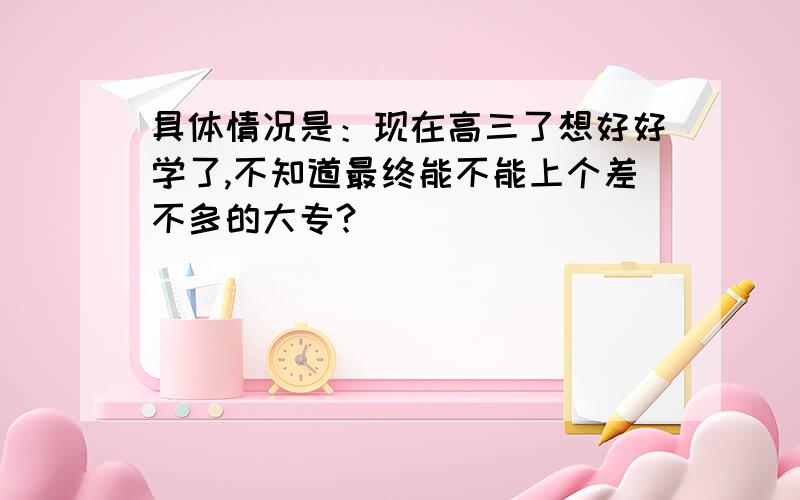 具体情况是：现在高三了想好好学了,不知道最终能不能上个差不多的大专?