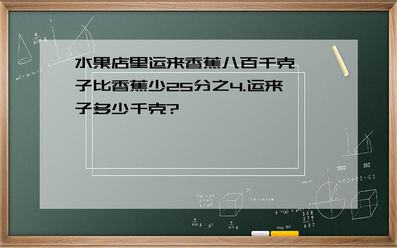 水果店里运来香蕉八百千克,桔子比香蕉少25分之4.运来桔子多少千克?