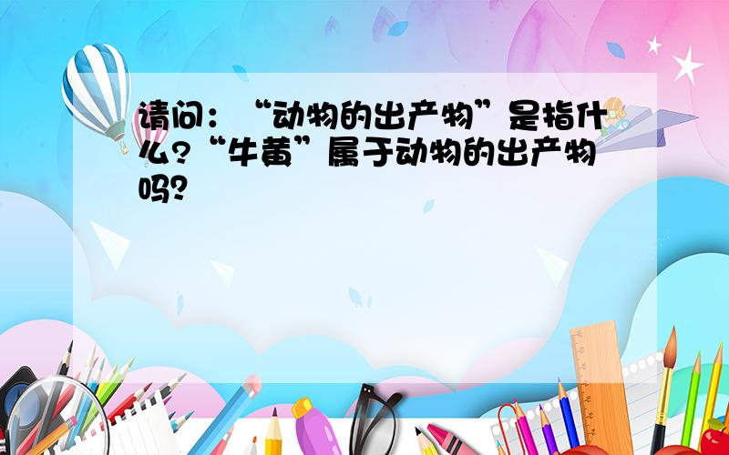 请问：“动物的出产物”是指什么?“牛黄”属于动物的出产物吗？