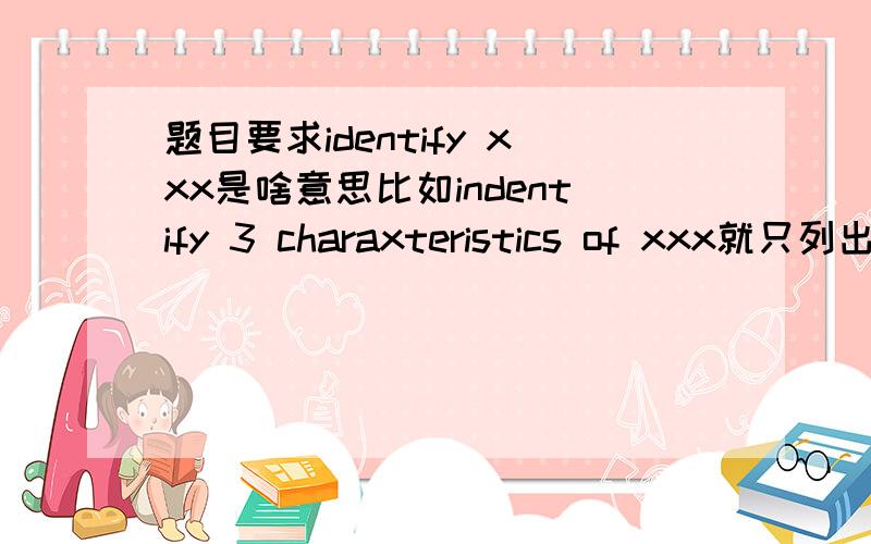 题目要求identify xxx是啥意思比如indentify 3 charaxteristics of xxx就只列出来就好了对嘛