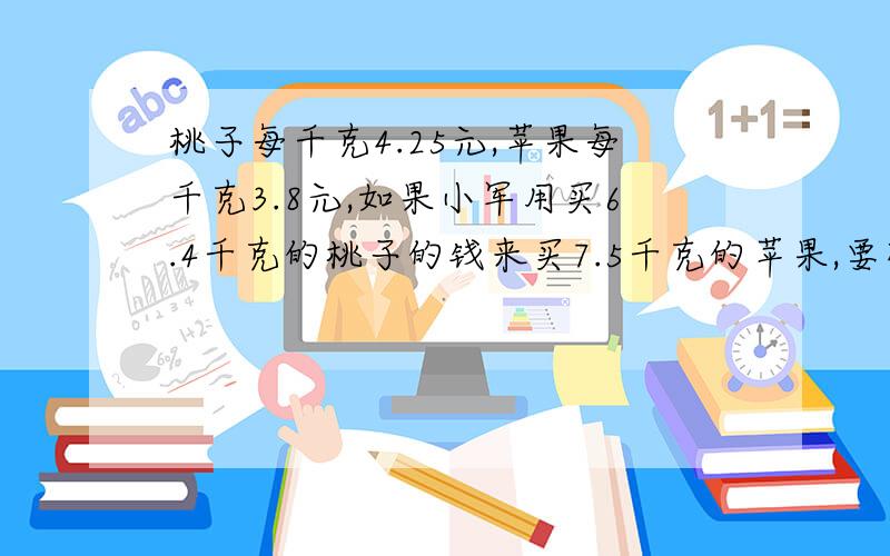 桃子每千克4.25元,苹果每千克3.8元,如果小军用买6.4千克的桃子的钱来买7.5千克的苹果,要列算式