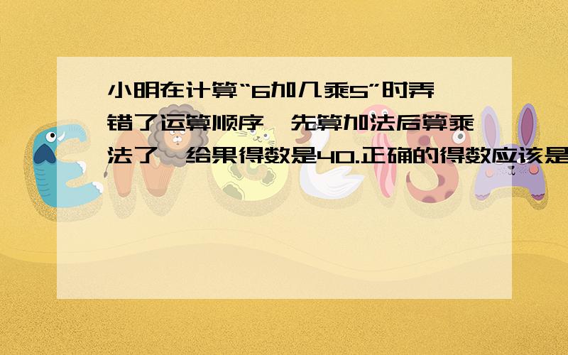 小明在计算“6加几乘5”时弄错了运算顺序,先算加法后算乘法了,给果得数是40.正确的得数应该是多少?