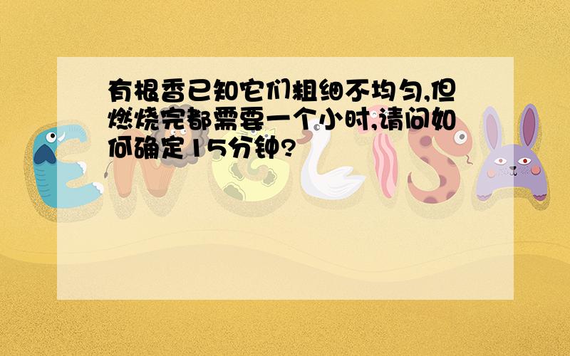 有根香已知它们粗细不均匀,但燃烧完都需要一个小时,请问如何确定15分钟?