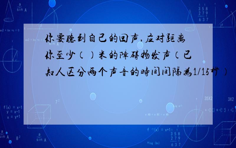 你要听到自己的回声,应对距离你至少（）米的障碍物发声（已知人区分两个声音的时间间隔为1/15秒）