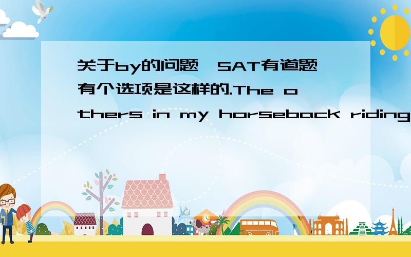 关于by的问题,SAT有道题有个选项是这样的.The others in my horseback riding class are very ( accomplished ,by winning )ribbons in every competition they enter.他说要把by钱的逗号去掉,再把ARE 改成BECOME这个选项才对.我