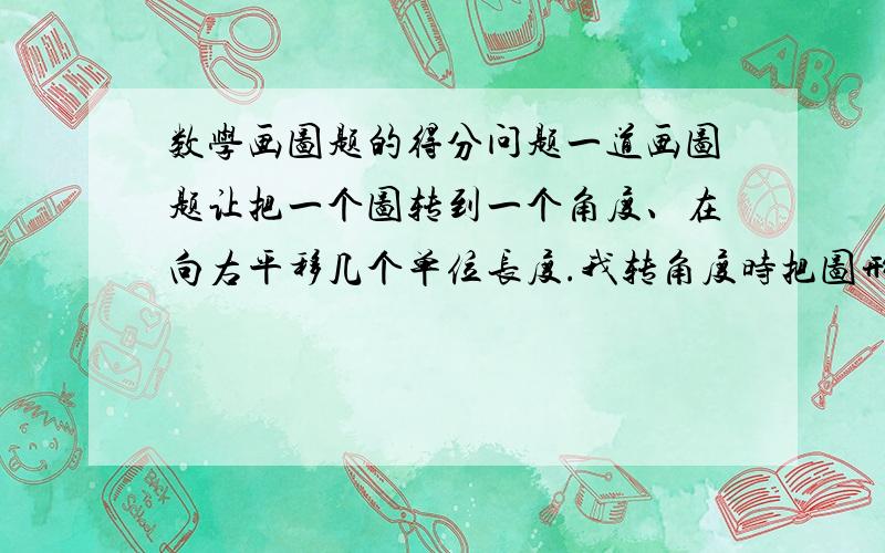 数学画图题的得分问题一道画图题让把一个图转到一个角度、在向右平移几个单位长度.我转角度时把图形画错了.但是把错的图形正确的向右平移了.是扣全部分么?