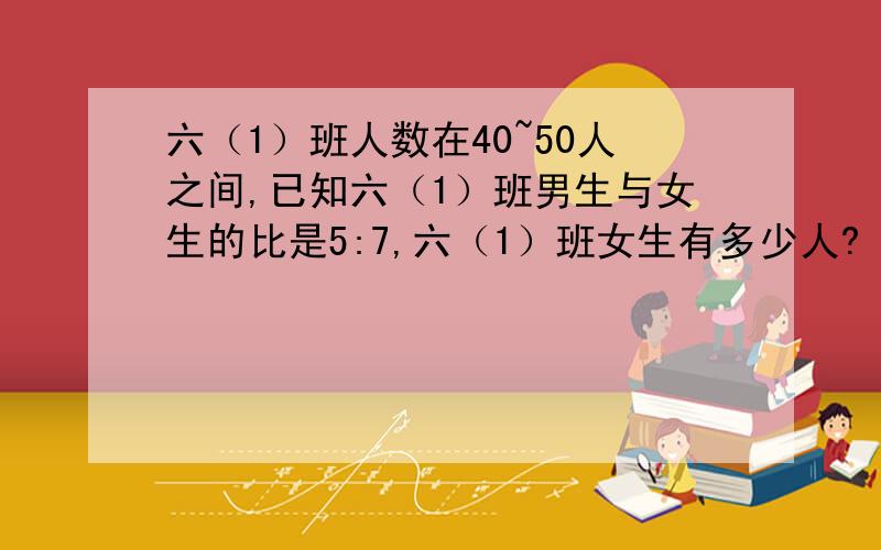 六（1）班人数在40~50人之间,已知六（1）班男生与女生的比是5:7,六（1）班女生有多少人?