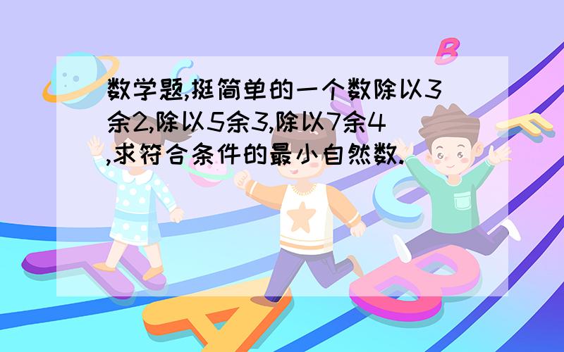 数学题,挺简单的一个数除以3余2,除以5余3,除以7余4,求符合条件的最小自然数.