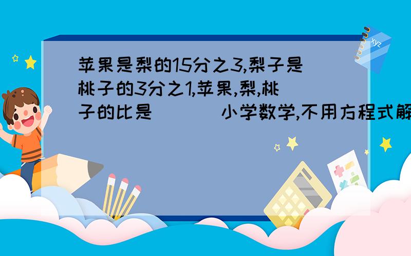 苹果是梨的15分之3,梨子是桃子的3分之1,苹果,梨,桃子的比是（ ）（小学数学,不用方程式解答,列式计算,说明,急求答案!）