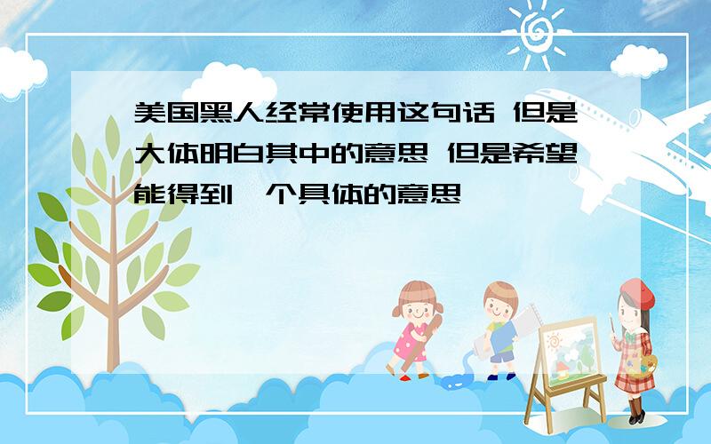 美国黑人经常使用这句话 但是大体明白其中的意思 但是希望能得到一个具体的意思