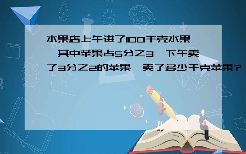 水果店上午进了100千克水果,其中苹果占5分之3,下午卖了3分之2的苹果,卖了多少千克苹果?（画线段图）阅读与理解：上午共进了（ ）kg水果；苹果占（ ）的5分之3.下午卖的占苹果总数的（ ）