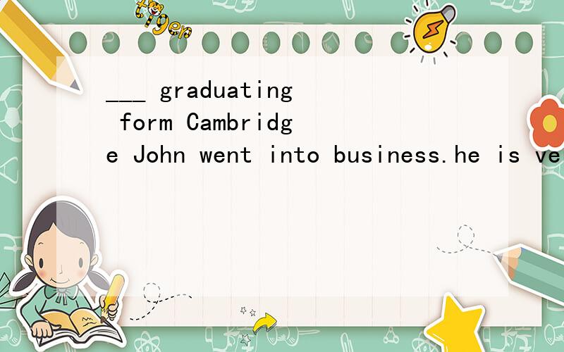 ___ graduating form Cambridge John went into business.he is very interested ___ what we call popular songs.(填适当介词)