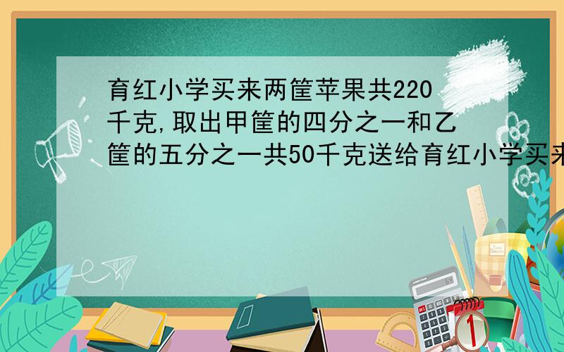 育红小学买来两筐苹果共220千克,取出甲筐的四分之一和乙筐的五分之一共50千克送给育红小学买来两筐苹果共1532公斤,取出甲筐的9分之2和乙筐的10分之3共405公斤送给幼儿园小朋友.问甲乙两