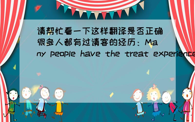 请帮忙看一下这样翻译是否正确很多人都有过请客的经历：Many people have the treat experience或者Many people have the experience of treat.