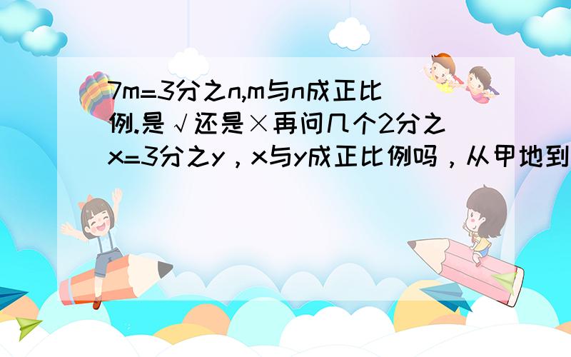 7m=3分之n,m与n成正比例.是√还是×再问几个2分之x=3分之y，x与y成正比例吗，从甲地到乙地，每千米耗油量和耗油总量成正比例，若A是B的8分之7，则A与B成正比例 √ ×