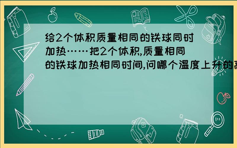 给2个体积质量相同的铁球同时加热……把2个体积,质量相同的铁球加热相同时间,问哪个温度上升的高.一个挂在空中,一个放在桌子上.最后答案好象是因为挂在空中的那个重心下移,放在桌子