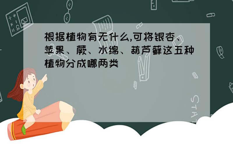 根据植物有无什么,可将银杏、苹果、蕨、水绵、葫芦藓这五种植物分成哪两类