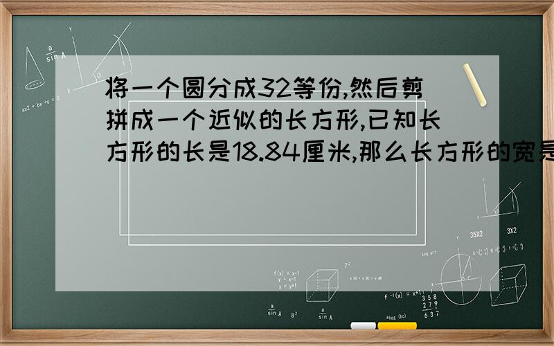 将一个圆分成32等份,然后剪拼成一个近似的长方形,已知长方形的长是18.84厘米,那么长方形的宽是多少厘米,原来圆的面积是多少平方厘米?