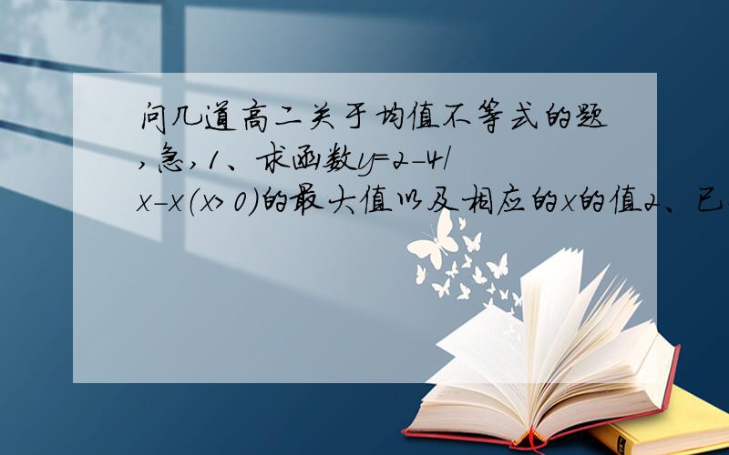 问几道高二关于均值不等式的题,急,1、求函数y=2-4/x-x（x>0）的最大值以及相应的x的值2、已知a,b,b属于R+,且3a+2b=2,求ab的最大值以及相应的a和b的值