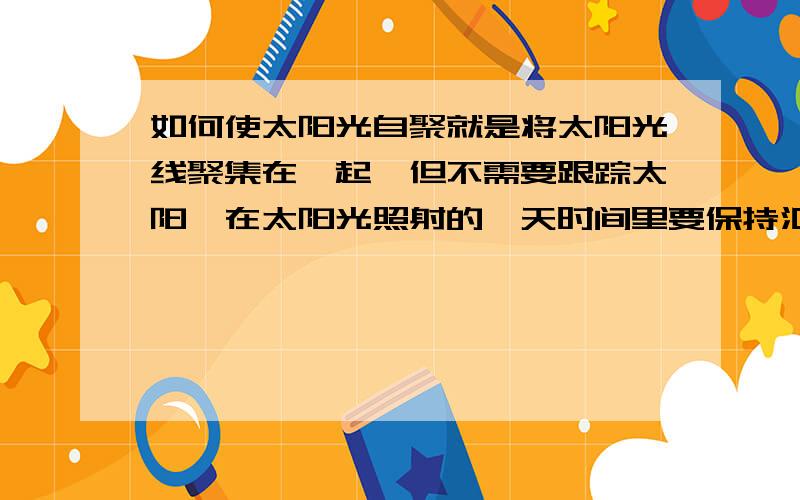 如何使太阳光自聚就是将太阳光线聚集在一起,但不需要跟踪太阳,在太阳光照射的一天时间里要保持汇聚后的光点位保持不变.