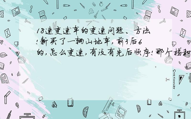 18速变速车的变速问题、方法!新买了一辆山地车,前3后6的,怎么变速,有没有先后顺序!那个档和那个档最快、最省力、最费力,那个档和那个档不能一起,换挡时先换哪个,再换哪个,希望还能介绍