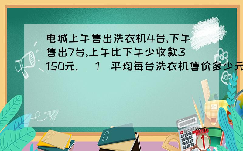 电城上午售出洗衣机4台,下午售出7台,上午比下午少收款3150元. (1)平均每台洗衣机售价多少元. (1)平均每台洗衣机售价多少元. （2)上下午卖洗衣机各收入几元