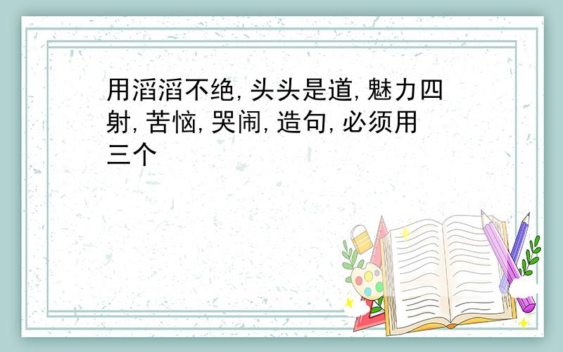 用滔滔不绝,头头是道,魅力四射,苦恼,哭闹,造句,必须用三个