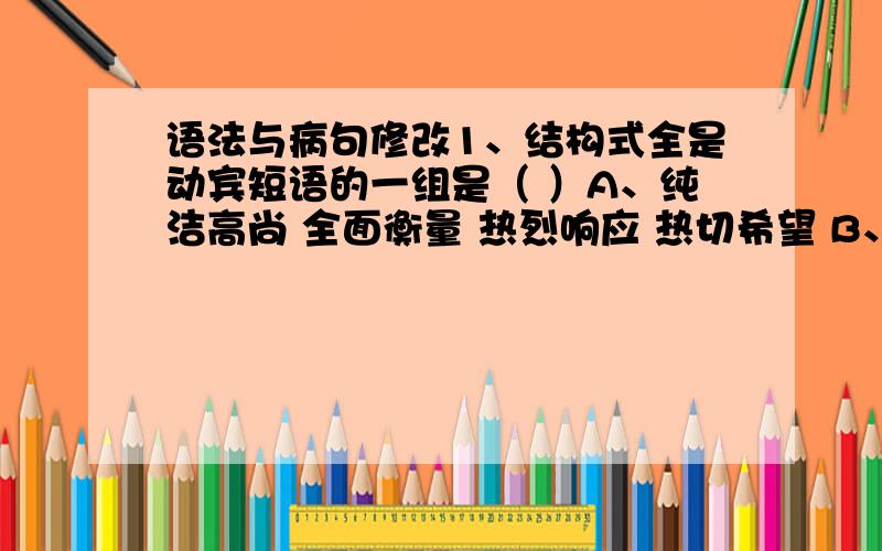 语法与病句修改1、结构式全是动宾短语的一组是（ ）A、纯洁高尚 全面衡量 热烈响应 热切希望 B、灿烂异彩 重放光明 热情鼓励 放射光芒C、分析成分 巩固胜利 战胜敌人 山方向起 D、感觉