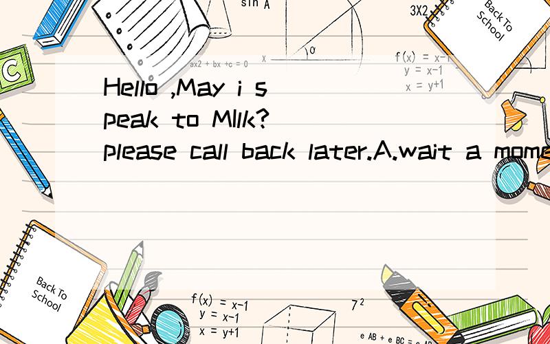 Hello ,May i speak to MIlk?_please call back later.A.wait a moment B.hold on C.Sorry he is out