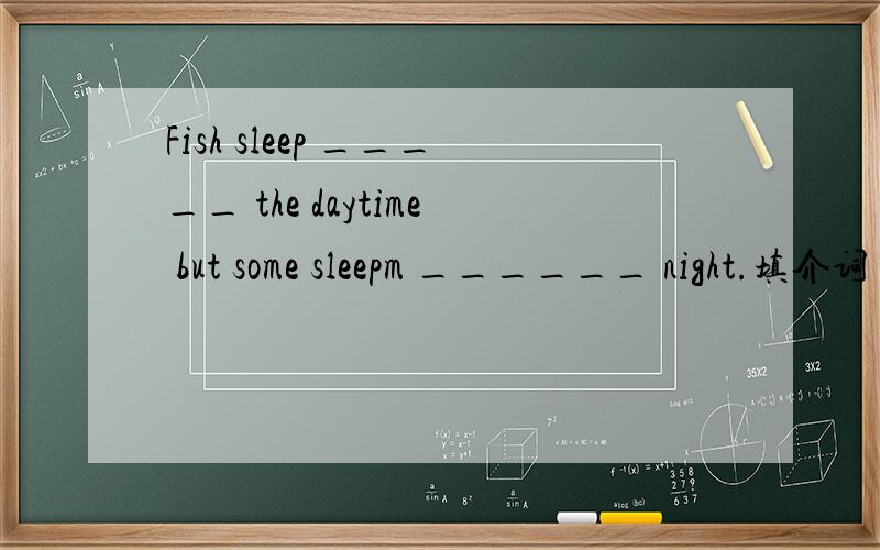 Fish sleep _____ the daytime but some sleepm ______ night.填介词