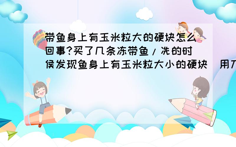 带鱼身上有玉米粒大的硬块怎么回事?买了几条冻带鱼/冼的时侯发现鱼身上有玉米粒大小的硬块)用刀割下来,硬硬的.好像是硬骨头似的)那样的鱼是不是不能吃~