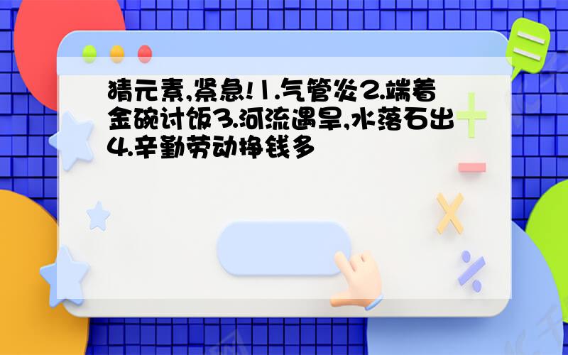 猜元素,紧急!⒈气管炎⒉端着金碗讨饭⒊河流遇旱,水落石出⒋辛勤劳动挣钱多