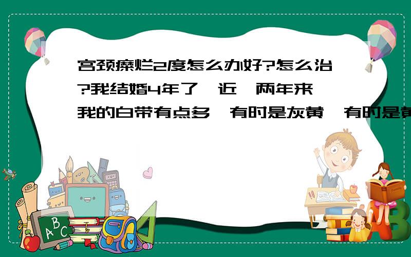 宫颈糜烂2度怎么办好?怎么治?我结婚4年了,近一两年来,我的白带有点多,有时是灰黄,有时是黄绿色,有腥味,;每个月有那么几天还感觉外阴还有点痒,但不经常痒.大夫说我有宫颈糜烂 2度,建议我